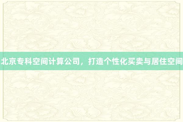 北京专科空间计算公司，打造个性化买卖与居住空间